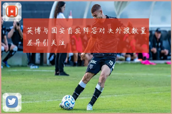 英博与国安首发阵容对决外援数量差异引关注