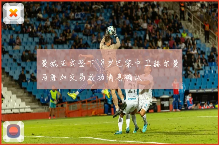 曼城正式签下18岁巴黎中卫赫尔曼马隆加交易成功消息确认