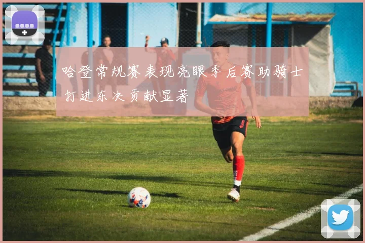 哈登常规赛表现亮眼季后赛助骑士打进东决贡献显著
