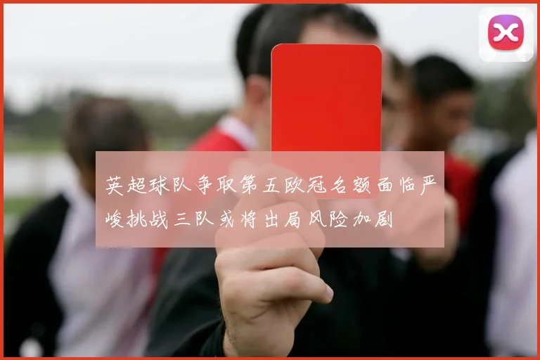 英超球队争取第五欧冠名额面临严峻挑战三队或将出局风险加剧