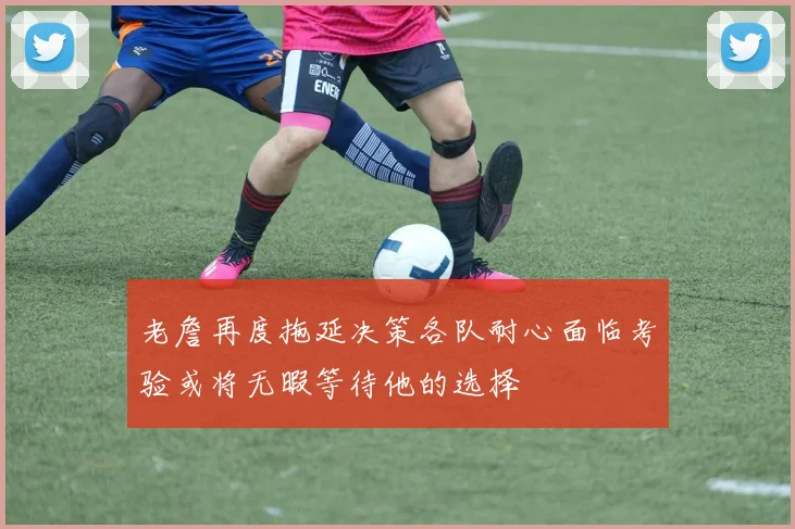老詹再度拖延决策各队耐心面临考验或将无暇等待他的选择
