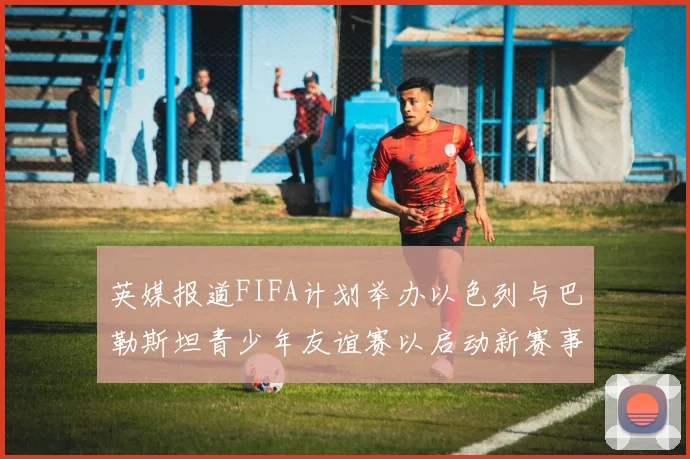 英媒报道FIFA计划举办以色列与巴勒斯坦青少年友谊赛以启动新赛事