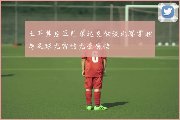 土耳其后卫巴尔达克彻谈比赛掌控与足球无常的无奈感悟