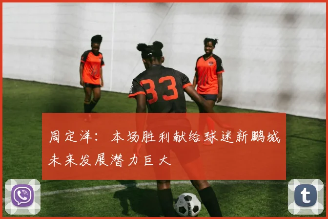 周定洋：本场胜利献给球迷新鹏城未来发展潜力巨大