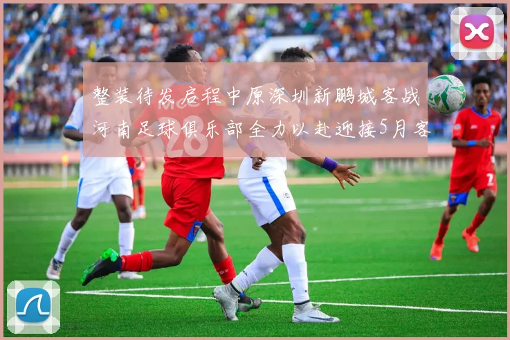 整装待发启程中原深圳新鹏城客战河南足球俱乐部全力以赴迎接5月客场挑战