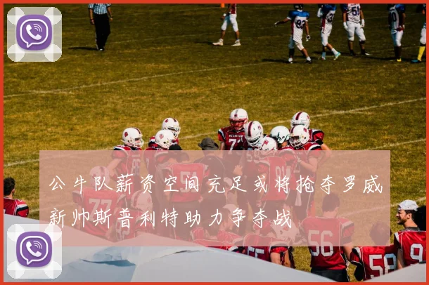公牛队薪资空间充足或将抢夺罗威新帅斯普利特助力争夺战