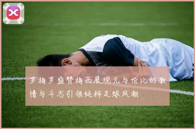 罗梅罗盛赞梅西展现无与伦比的激情与斗志引领纯粹足球风潮