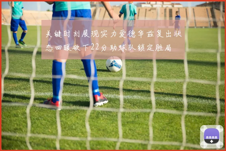 关键时刻展现实力爱德华兹复出状态回暖砍下22分助球队锁定胜局