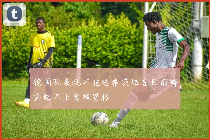 德国队表现不佳哈弗茨坦言目前确实配不上晋级资格