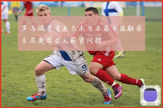 罗马诺澄清米兰未与本菲卡接触安东尼奥席尔瓦薪资问题