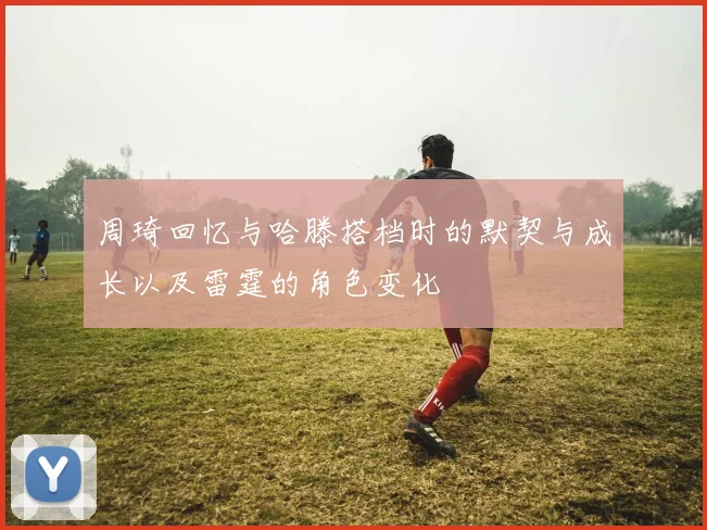 周琦回忆与哈滕搭档时的默契与成长以及雷霆的角色变化
