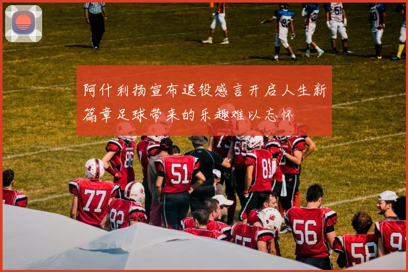 阿什利扬宣布退役感言开启人生新篇章足球带来的乐趣难以忘怀