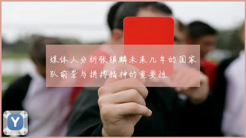 媒体人分析张镇麟未来几年的国家队前景与拼搏精神的重要性