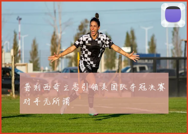 普利西奇立志引领美国队夺冠决赛对手无所谓