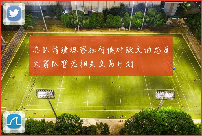 各队持续观察独行侠对欧文的态度火箭队暂无相关交易计划
