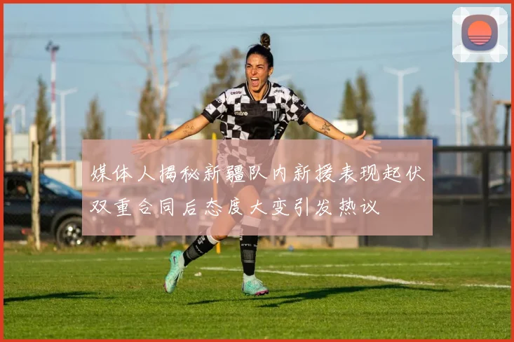 媒体人揭秘新疆队内新援表现起伏双重合同后态度大变引发热议