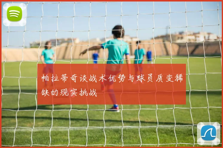 帕拉蒂奇谈战术优势与球员质变稀缺的现实挑战