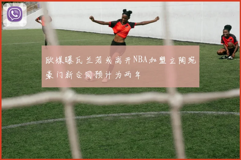 欧媒曝瓦兰若或离开NBA加盟立陶宛豪门新合同预计为两年