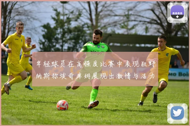 年轻球员在高强度比赛中表现狂野纳斯称埃奇库姆展现出激情与活力